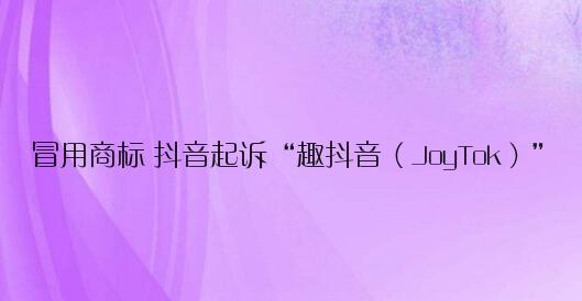 冒用商标 抖音起诉“趣抖音（JoyTok）”：要求关闭网站、停止运营