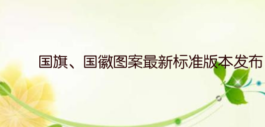 国旗、国徽图案最新标准版本发布！不得用作商标、授予专利权的外观设计和商业广告！
